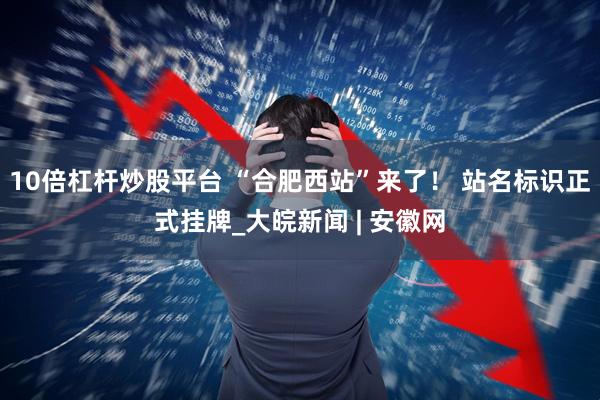 10倍杠杆炒股平台 “合肥西站”来了！ 站名标识正式挂牌_大皖新闻 | 安徽网