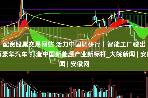 配资股票交易网站 活力中国调研行丨智能工厂驶出百万豪华汽车 打造中国新能源产业新标杆_大皖新闻 | 安徽网