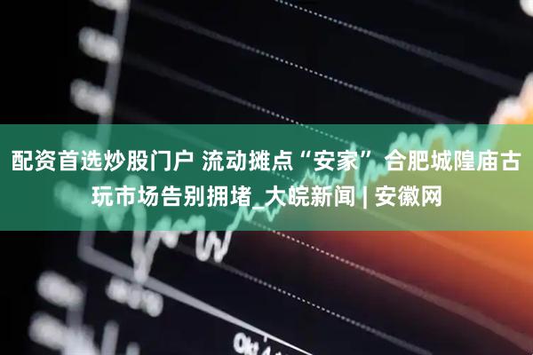 配资首选炒股门户 流动摊点“安家” 合肥城隍庙古玩市场告别拥堵_大皖新闻 | 安徽网