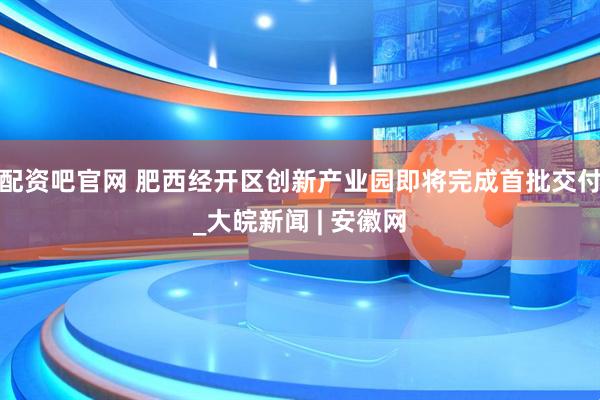 配资吧官网 肥西经开区创新产业园即将完成首批交付_大皖新闻 | 安徽网