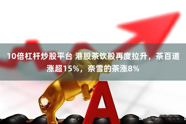 10倍杠杆炒股平台 港股茶饮股再度拉升，茶百道涨超15%，奈雪的茶涨8%