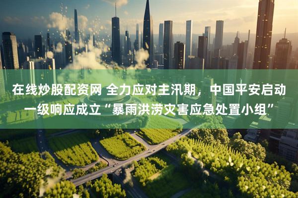在线炒股配资网 全力应对主汛期，中国平安启动一级响应成立“暴雨洪涝灾害应急处置小组”