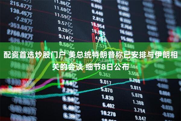 配资首选炒股门户 美总统特朗普称已安排与伊朗相关的会谈 细节8日公布