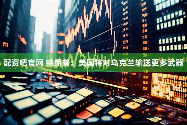 配资吧官网 特朗普：美国将对乌克兰输送更多武器