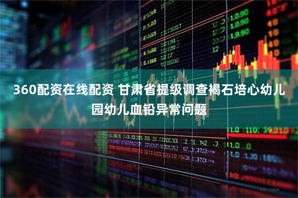 360配资在线配资 甘肃省提级调查褐石培心幼儿园幼儿血铅异常问题