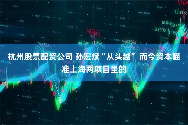 杭州股票配资公司 孙宏斌“从头越” 而今资本瞄准上海两项目里的