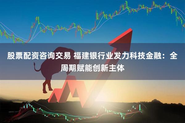 股票配资咨询交易 福建银行业发力科技金融：全周期赋能创新主体