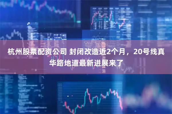 杭州股票配资公司 封闭改造近2个月，20号线真华路地道最新进展来了