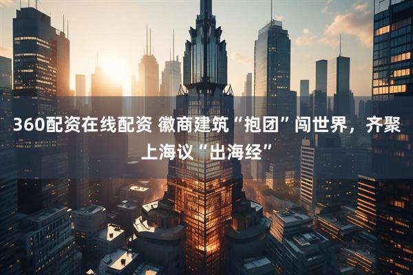 360配资在线配资 徽商建筑“抱团”闯世界，齐聚上海议“出海经”