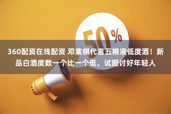 360配资在线配资 邓紫棋代言五粮液低度酒！新品白酒度数一个比一个低，试图讨好年轻人