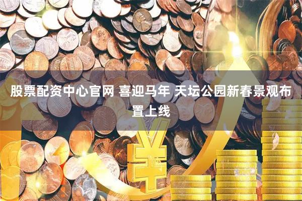 股票配资中心官网 喜迎马年 天坛公园新春景观布置上线
