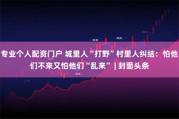 专业个人配资门户 城里人“打野”村里人纠结：怕他们不来又怕他们“乱来” | 封面头条