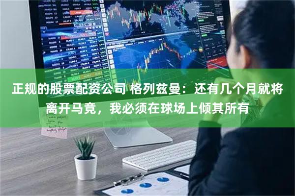 正规的股票配资公司 格列兹曼：还有几个月就将离开马竞，我必须在球场上倾其所有