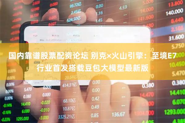 国内靠谱股票配资论坛 别克×火山引擎：至境E7行业首发搭载豆包大模型最新版