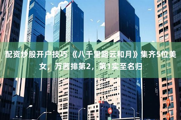 配资炒股开户技巧 《八千里路云和月》集齐5位美女，万茜排第2，第1实至名归