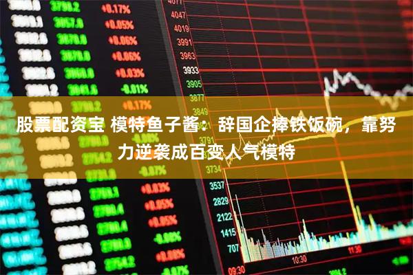 股票配资宝 模特鱼子酱：辞国企捧铁饭碗，靠努力逆袭成百变人气模特
