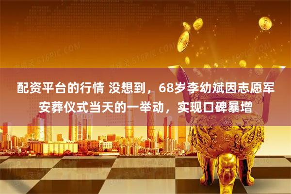 配资平台的行情 没想到，68岁李幼斌因志愿军安葬仪式当天的一举动，实现口碑暴增