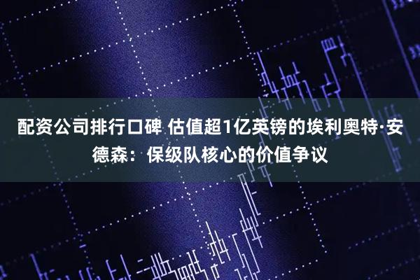 配资公司排行口碑 估值超1亿英镑的埃利奥特·安德森：保级队核心的价值争议