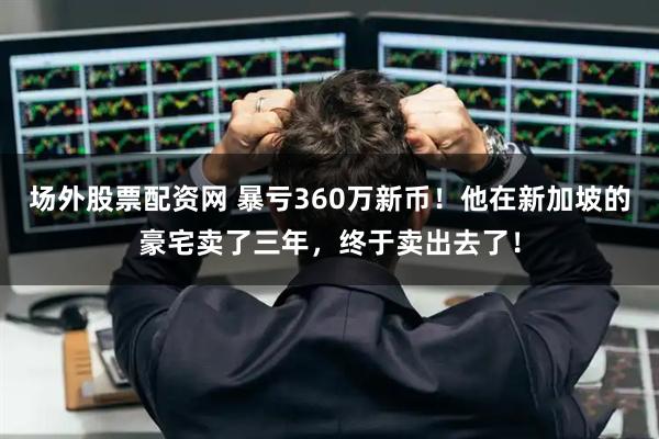 场外股票配资网 暴亏360万新币！他在新加坡的豪宅卖了三年，终于卖出去了！
