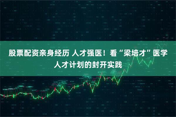 股票配资亲身经历 人才强医！看“梁培才”医学人才计划的封开实践