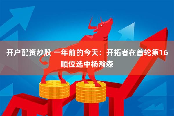 开户配资炒股 一年前的今天：开拓者在首轮第16顺位选中杨瀚森